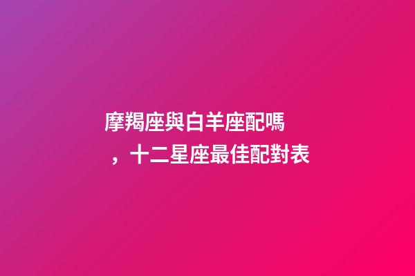 摩羯座與白羊座配嗎，十二星座最佳配對表-第1張-觀點-玄機派